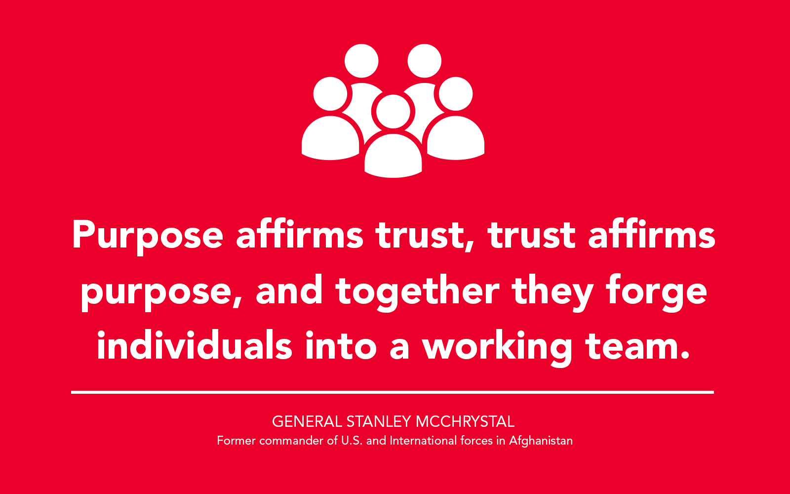 “Purpose affirms trust, trust affirms purpose, and together they forge individuals into a working team.” - General Stanley McChrystal, former commander of U.S. and International forces in Afghanistan